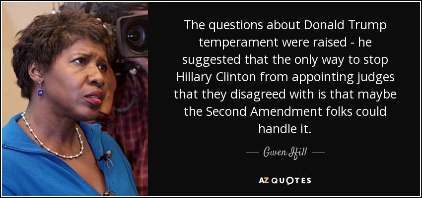 The questions about Donald Trump temperament were raised - he suggested that the only way to stop Hillary Clinton from appointing judges that they disagreed with is that maybe the Second Amendment folks could handle it. - Gwen Ifill
