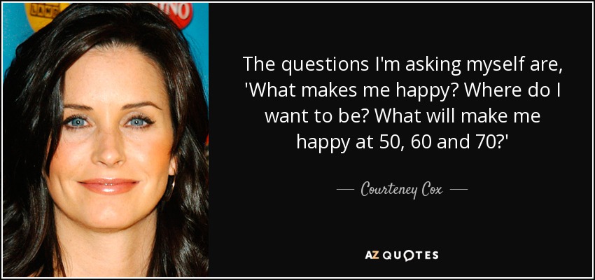 The questions I'm asking myself are, 'What makes me happy? Where do I want to be? What will make me happy at 50, 60 and 70?' - Courteney Cox