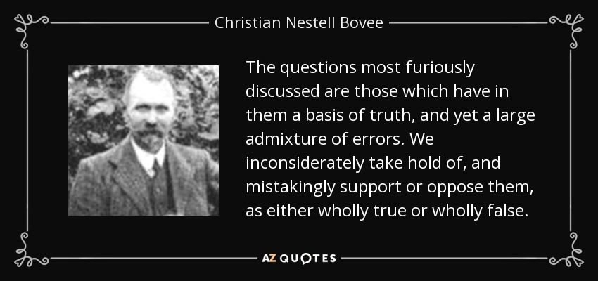The questions most furiously discussed are those which have in them a basis of truth, and yet a large admixture of errors. We inconsiderately take hold of, and mistakingly support or oppose them, as either wholly true or wholly false. - Christian Nestell Bovee