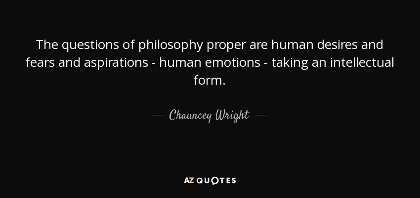 The questions of philosophy proper are human desires and fears and aspirations - human emotions - taking an intellectual form. - Chauncey Wright