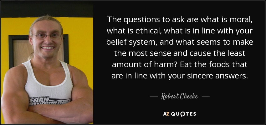 The questions to ask are what is moral, what is ethical, what is in line with your belief system, and what seems to make the most sense and cause the least amount of harm? Eat the foods that are in line with your sincere answers. - Robert Cheeke