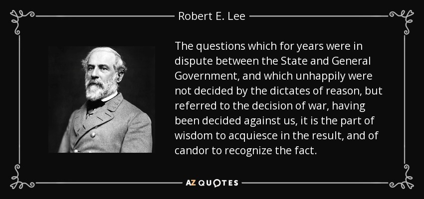 The questions which for years were in dispute between the State and General Government, and which unhappily were not decided by the dictates of reason, but referred to the decision of war, having been decided against us, it is the part of wisdom to acquiesce in the result, and of candor to recognize the fact. - Robert E. Lee