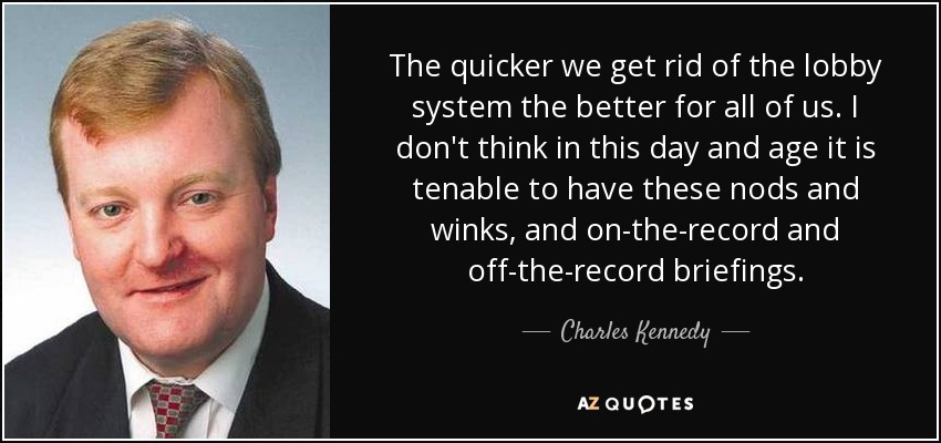 The quicker we get rid of the lobby system the better for all of us. I don't think in this day and age it is tenable to have these nods and winks, and on-the-record and off-the-record briefings. - Charles Kennedy