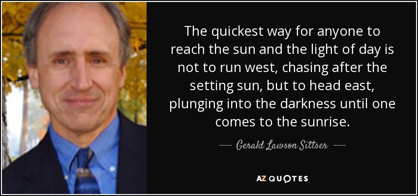 The quickest way for anyone to reach the sun and the light of day is not to run west, chasing after the setting sun, but to head east, plunging into the darkness until one comes to the sunrise. - Gerald Lawson Sittser
