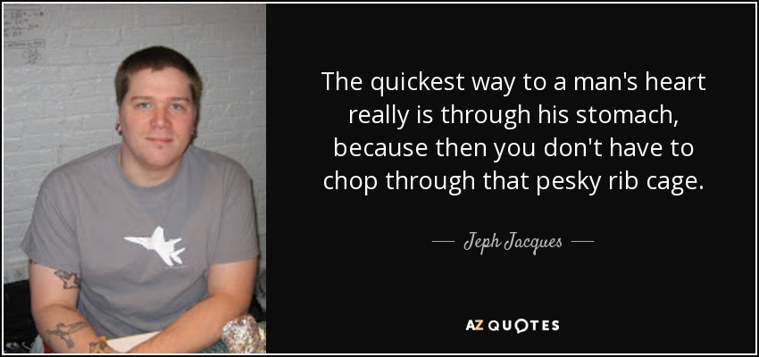 The quickest way to a man's heart really is through his stomach, because then you don't have to chop through that pesky rib cage. - Jeph Jacques