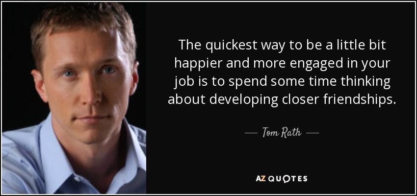 The quickest way to be a little bit happier and more engaged in your job is to spend some time thinking about developing closer friendships. - Tom Rath