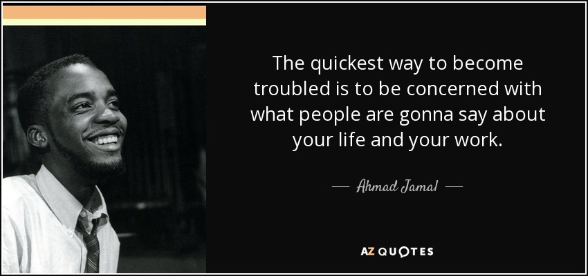 The quickest way to become troubled is to be concerned with what people are gonna say about your life and your work. - Ahmad Jamal