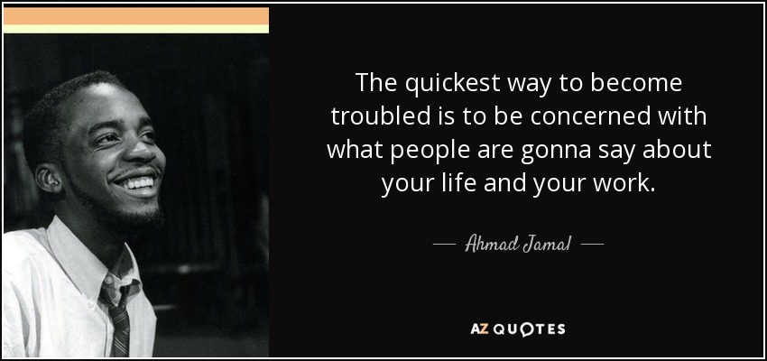 The quickest way to become troubled is to be concerned with what people are gonna say about your life and your work. - Ahmad Jamal