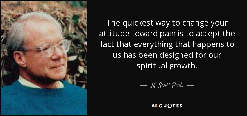 The quickest way to change your attitude toward pain is to accept the fact that everything that happens to us has been designed for our spiritual growth. - M. Scott Peck