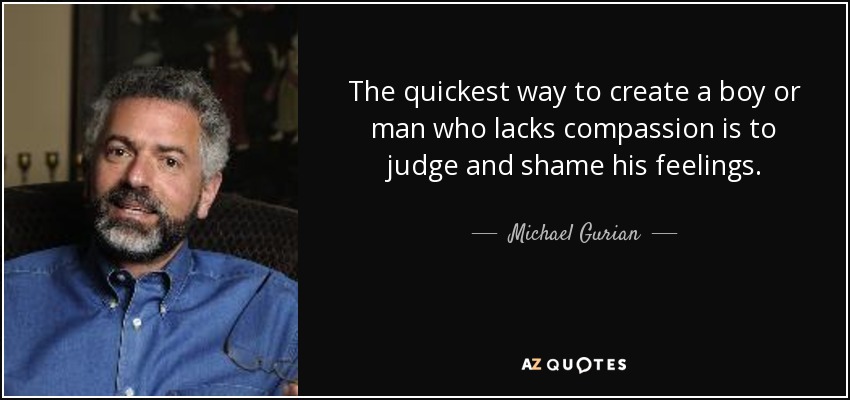 The quickest way to create a boy or man who lacks compassion is to judge and shame his feelings. - Michael Gurian