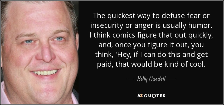 The quickest way to defuse fear or insecurity or anger is usually humor. I think comics figure that out quickly, and, once you figure it out, you think, 'Hey, if I can do this and get paid, that would be kind of cool. - Billy Gardell