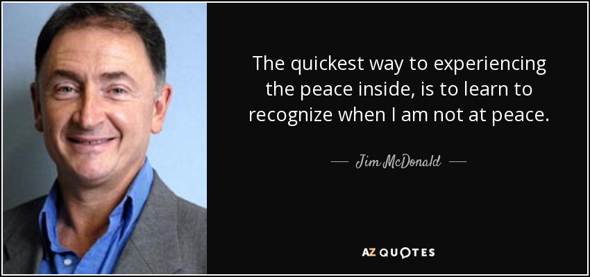 The quickest way to experiencing the peace inside, is to learn to recognize when I am not at peace. - Jim McDonald