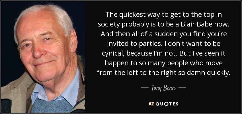 The quickest way to get to the top in society probably is to be a Blair Babe now. And then all of a sudden you find you're invited to parties. I don't want to be cynical, because I'm not. But I've seen it happen to so many people who move from the left to the right so damn quickly. - Tony Benn
