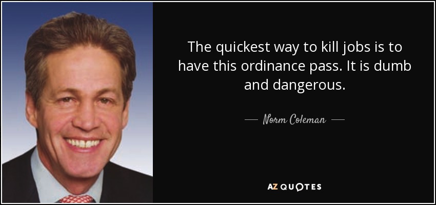 The quickest way to kill jobs is to have this ordinance pass. It is dumb and dangerous. - Norm Coleman