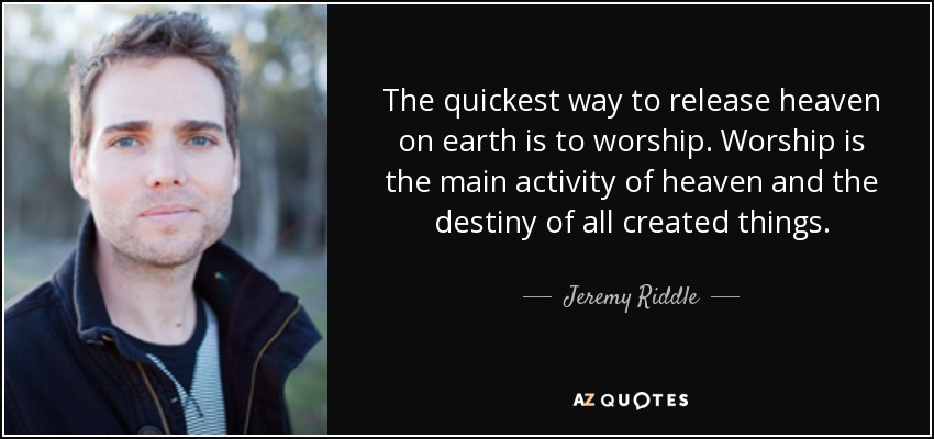 The quickest way to release heaven on earth is to worship. Worship is the main activity of heaven and the destiny of all created things. - Jeremy Riddle