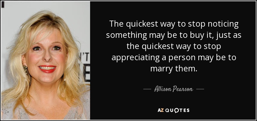 The quickest way to stop noticing something may be to buy it, just as the quickest way to stop appreciating a person may be to marry them. - Allison Pearson