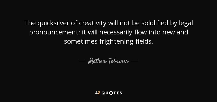 The quicksilver of creativity will not be solidified by legal pronouncement; it will necessarily flow into new and sometimes frightening fields. - Mathew Tobriner