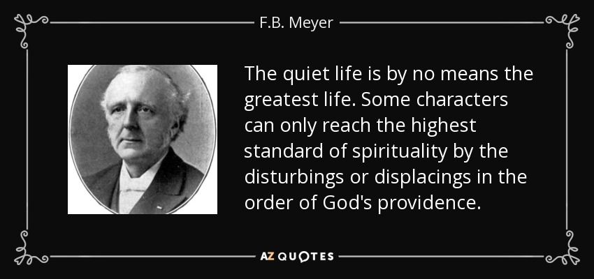 The quiet life is by no means the greatest life. Some characters can only reach the highest standard of spirituality by the disturbings or displacings in the order of God's providence. - F.B. Meyer