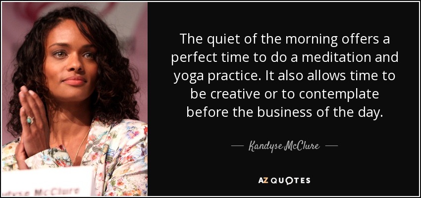 The quiet of the morning offers a perfect time to do a meditation and yoga practice. It also allows time to be creative or to contemplate before the business of the day. - Kandyse McClure