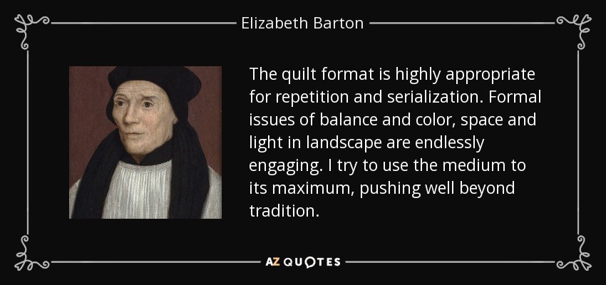 The quilt format is highly appropriate for repetition and serialization. Formal issues of balance and color, space and light in landscape are endlessly engaging. I try to use the medium to its maximum, pushing well beyond tradition. - Elizabeth Barton