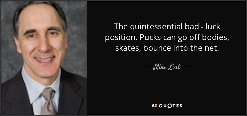 The quintessential bad - luck position. Pucks can go off bodies, skates, bounce into the net. - Mike Liut