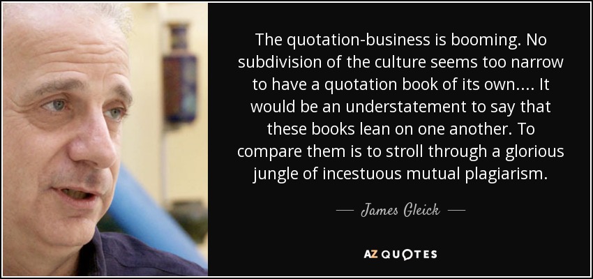 The quotation-business is booming. No subdivision of the culture seems too narrow to have a quotation book of its own.... It would be an understatement to say that these books lean on one another. To compare them is to stroll through a glorious jungle of incestuous mutual plagiarism. - James Gleick