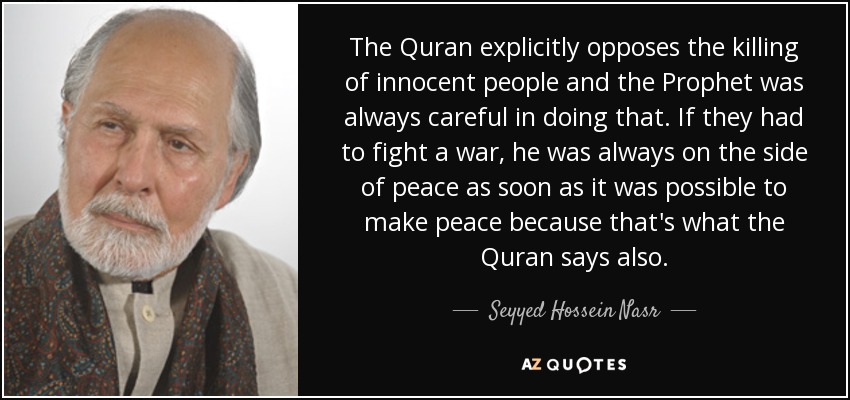 The Quran explicitly opposes the killing of innocent people and the Prophet was always careful in doing that. If they had to fight a war, he was always on the side of peace as soon as it was possible to make peace because that's what the Quran says also. - Seyyed Hossein Nasr