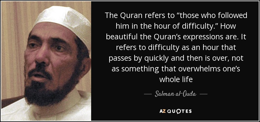 The Quran refers to “those who followed him in the hour of difficulty.” How beautiful the Quran’s expressions are. It refers to difficulty as an hour that passes by quickly and then is over, not as something that overwhelms one’s whole life - Salman al-Ouda