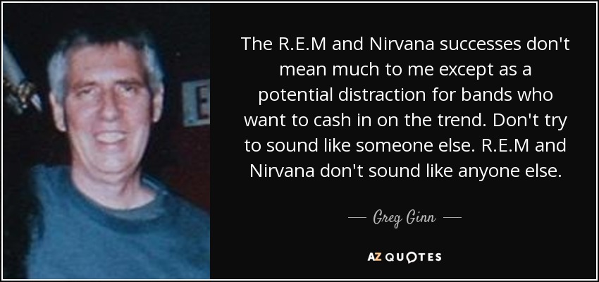 The R.E.M and Nirvana successes don't mean much to me except as a potential distraction for bands who want to cash in on the trend. Don't try to sound like someone else. R.E.M and Nirvana don't sound like anyone else. - Greg Ginn