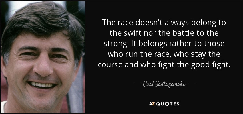 The race doesn't always belong to the swift nor the battle to the strong. It belongs rather to those who run the race, who stay the course and who fight the good fight. - Carl Yastrzemski