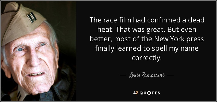 The race film had confirmed a dead heat. That was great. But even better, most of the New York press finally learned to spell my name correctly. - Louis Zamperini