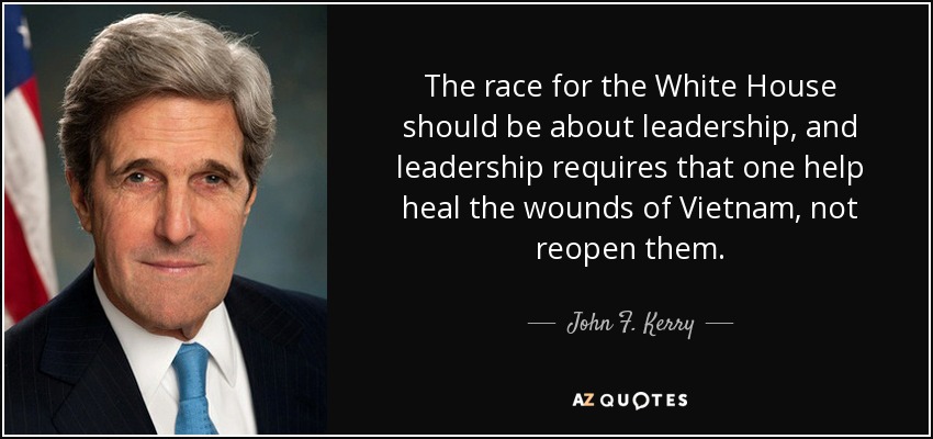 The race for the White House should be about leadership, and leadership requires that one help heal the wounds of Vietnam, not reopen them. - John F. Kerry