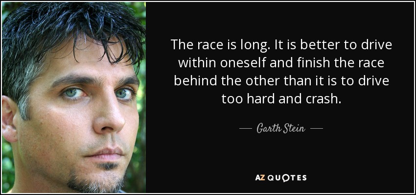 The race is long. It is better to drive within oneself and finish the race behind the other than it is to drive too hard and crash. - Garth Stein