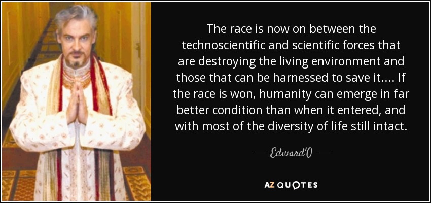 The race is now on between the technoscientific and scientific forces that are destroying the living environment and those that can be harnessed to save it. . . . If the race is won, humanity can emerge in far better condition than when it entered, and with most of the diversity of life still intact. - Edward'O