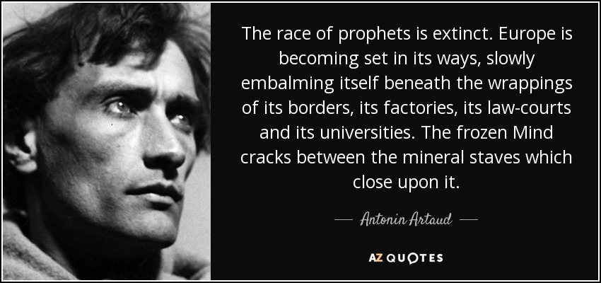 The race of prophets is extinct. Europe is becoming set in its ways, slowly embalming itself beneath the wrappings of its borders, its factories, its law-courts and its universities. The frozen Mind cracks between the mineral staves which close upon it. - Antonin Artaud