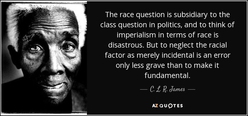 The race question is subsidiary to the class question in politics, and to think of imperialism in terms of race is disastrous. But to neglect the racial factor as merely incidental is an error only less grave than to make it fundamental. - C. L. R. James