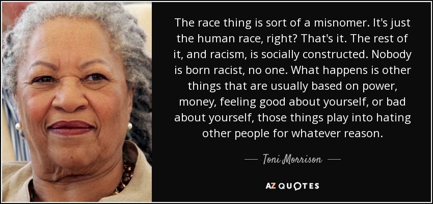 The race thing is sort of a misnomer. It's just the human race, right? That's it. The rest of it, and racism, is socially constructed. Nobody is born racist, no one. What happens is other things that are usually based on power, money, feeling good about yourself, or bad about yourself, those things play into hating other people for whatever reason. - Toni Morrison
