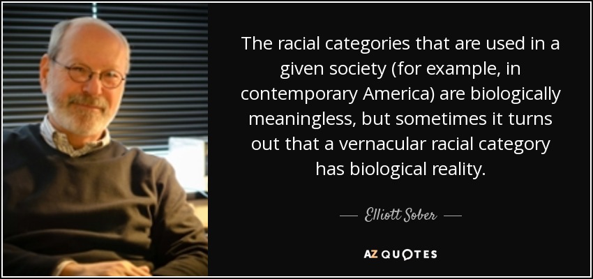 The racial categories that are used in a given society (for example, in contemporary America) are biologically meaningless, but sometimes it turns out that a vernacular racial category has biological reality. - Elliott Sober