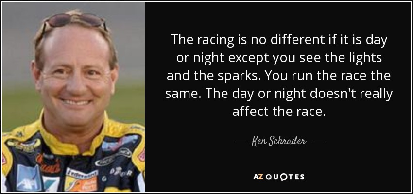 The racing is no different if it is day or night except you see the lights and the sparks. You run the race the same. The day or night doesn't really affect the race. - Ken Schrader