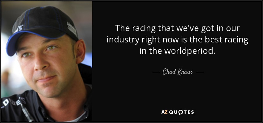 The racing that we've got in our industry right now is the best racing in the worldperiod. - Chad Knaus