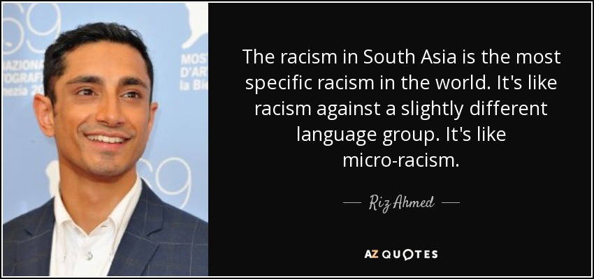 The racism in South Asia is the most specific racism in the world. It's like racism against a slightly different language group. It's like micro-racism. - Riz Ahmed