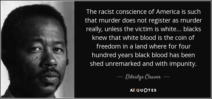 The racist conscience of America is such that murder does not register as murder really, unless the victim is white... blacks knew that white blood is the coin of freedom in a land where for four hundred years black blood has been shed unremarked and with impunity. - Eldridge Cleaver