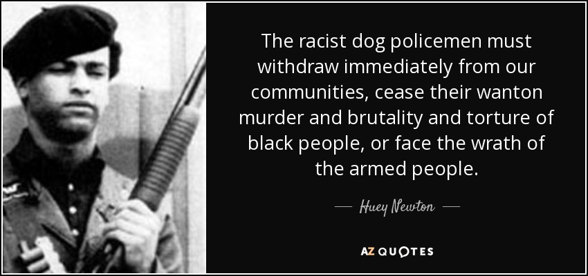 The racist dog policemen must withdraw immediately from our communities, cease their wanton murder and brutality and torture of black people, or face the wrath of the armed people. - Huey Newton