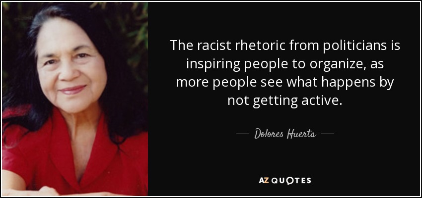 The racist rhetoric from politicians is inspiring people to organize, as more people see what happens by not getting active. - Dolores Huerta