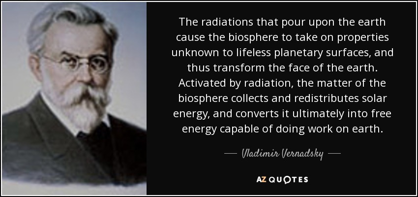 The radiations that pour upon the earth cause the biosphere to take on properties unknown to lifeless planetary surfaces, and thus transform the face of the earth. Activated by radiation, the matter of the biosphere collects and redistributes solar energy, and converts it ultimately into free energy capable of doing work on earth. - Vladimir Vernadsky