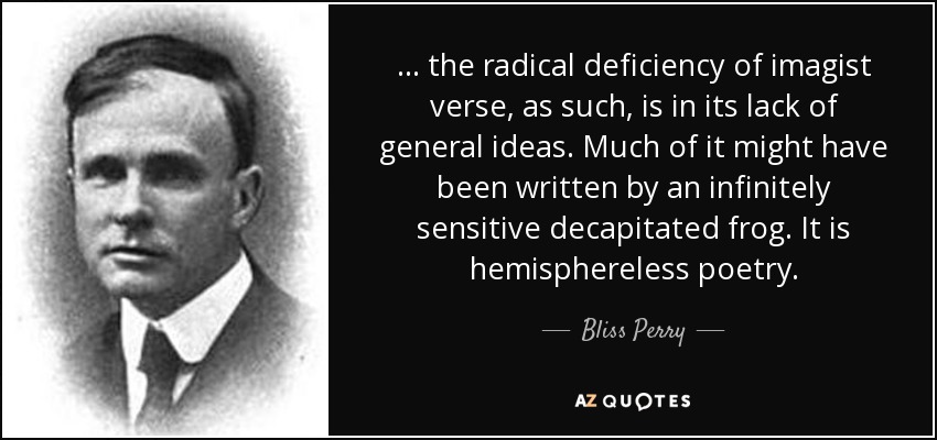 ... the radical deficiency of imagist verse, as such, is in its lack of general ideas. Much of it might have been written by an infinitely sensitive decapitated frog. It is hemisphereless poetry. - Bliss Perry