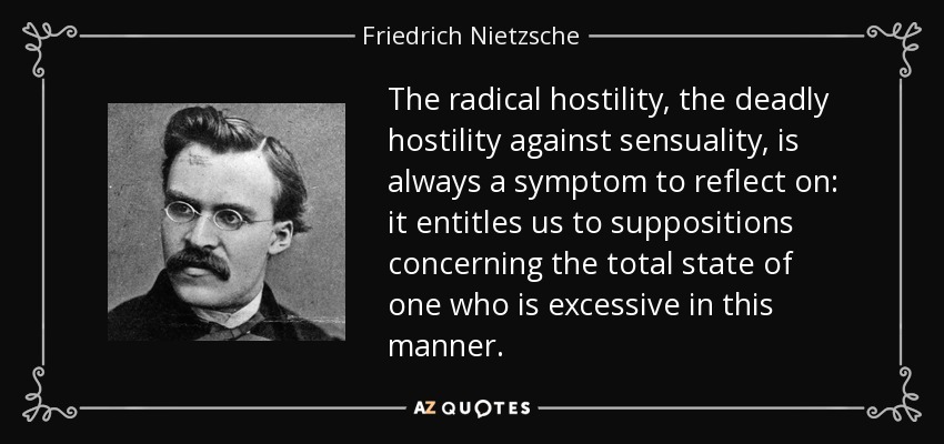 The radical hostility, the deadly hostility against sensuality, is always a symptom to reflect on: it entitles us to suppositions concerning the total state of one who is excessive in this manner. - Friedrich Nietzsche
