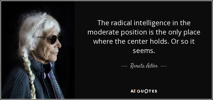 The radical intelligence in the moderate position is the only place where the center holds. Or so it seems. - Renata Adler