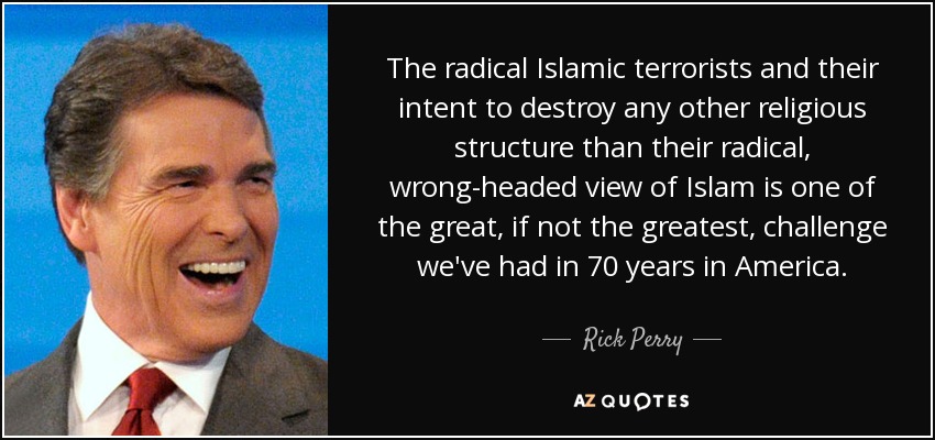 The radical Islamic terrorists and their intent to destroy any other religious structure than their radical, wrong-headed view of Islam is one of the great, if not the greatest, challenge we've had in 70 years in America. - Rick Perry