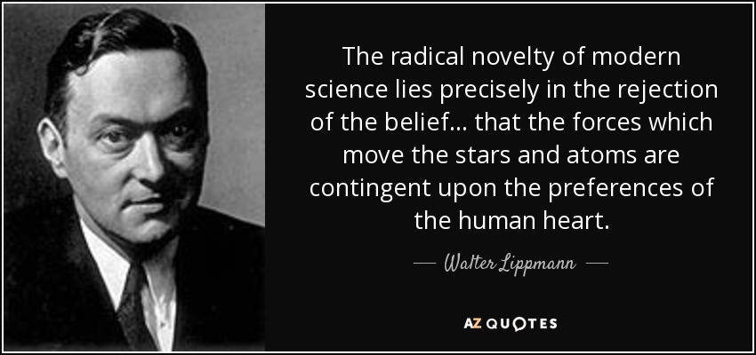 The radical novelty of modern science lies precisely in the rejection of the belief... that the forces which move the stars and atoms are contingent upon the preferences of the human heart. - Walter Lippmann
